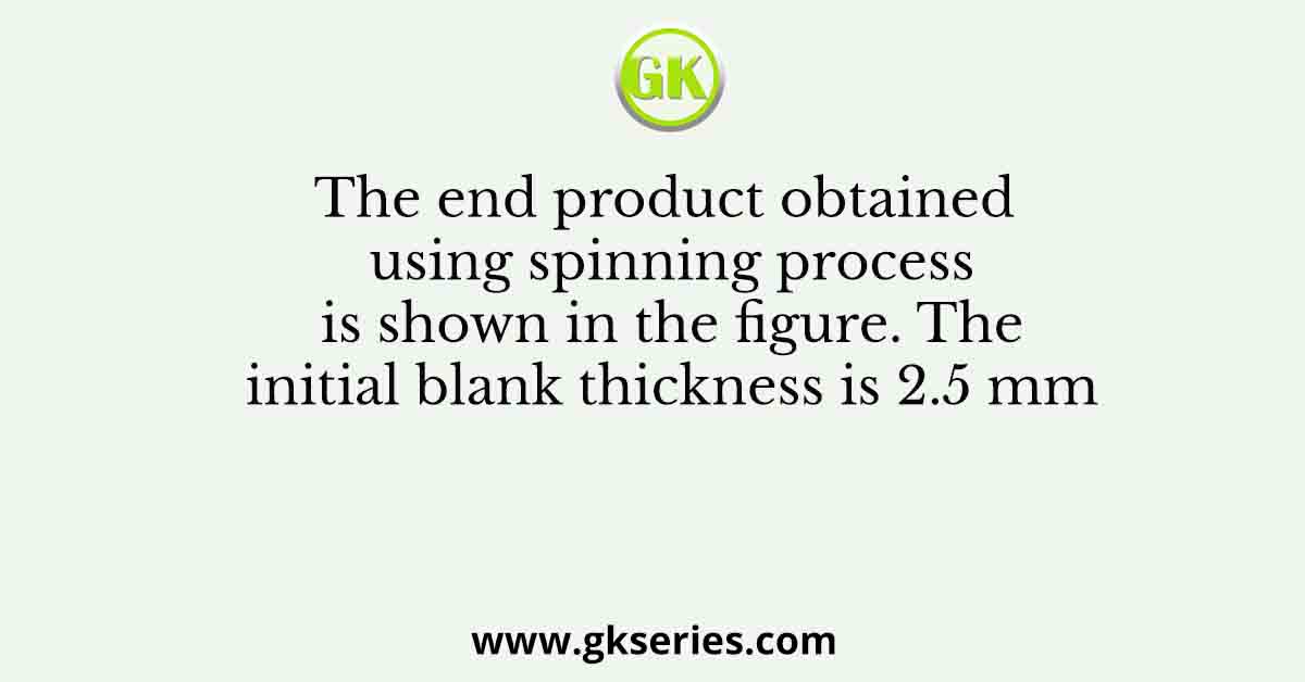 The end product obtained using spinning process is shown in the figure. The initial blank thickness is 2.5 mm