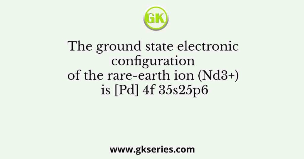 The ground state electronic configuration of the rare-earth ion (Nd3+) is [Pd] 4f 35s25p6