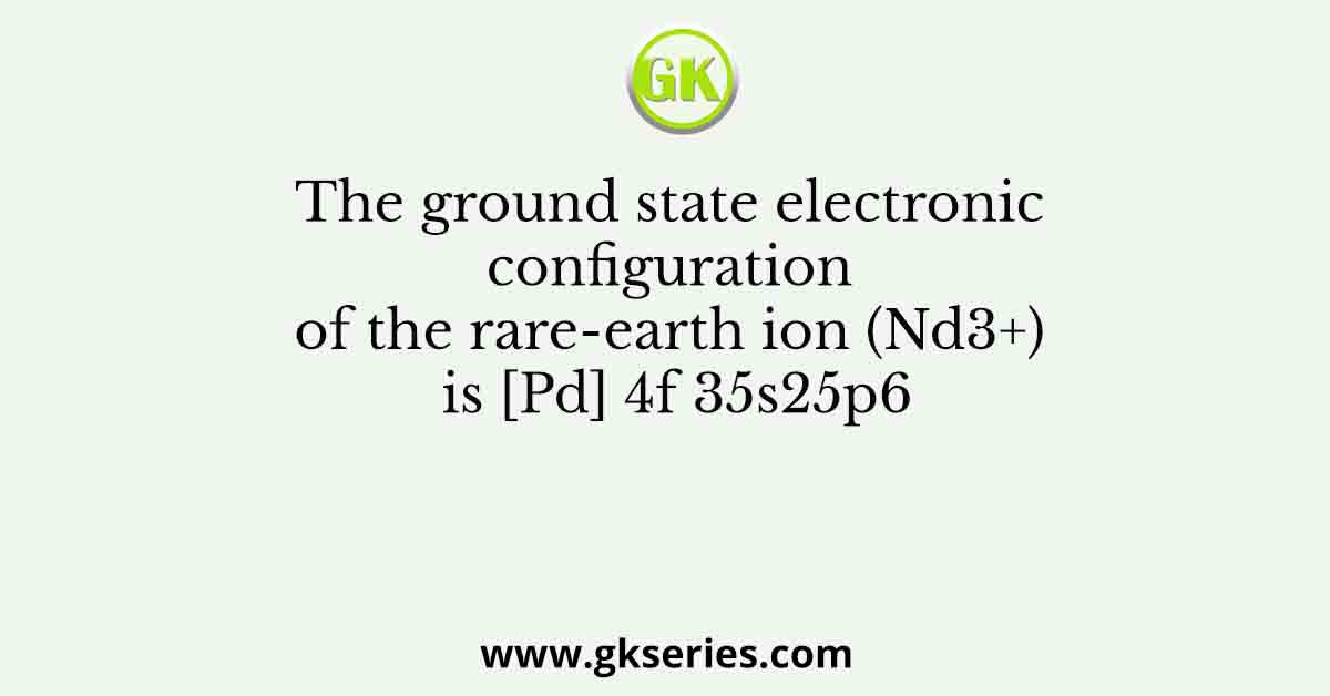 The ground state electronic configuration of the rare-earth ion (Nd3+) is [Pd] 4f 35s25p6