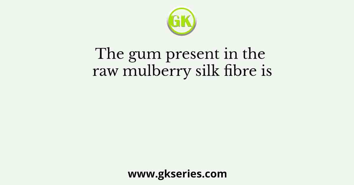 The gum present in the raw mulberry silk fibre is