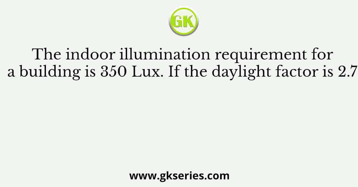 The indoor illumination requirement for a building is 350 Lux. If the daylight factor is 2.7