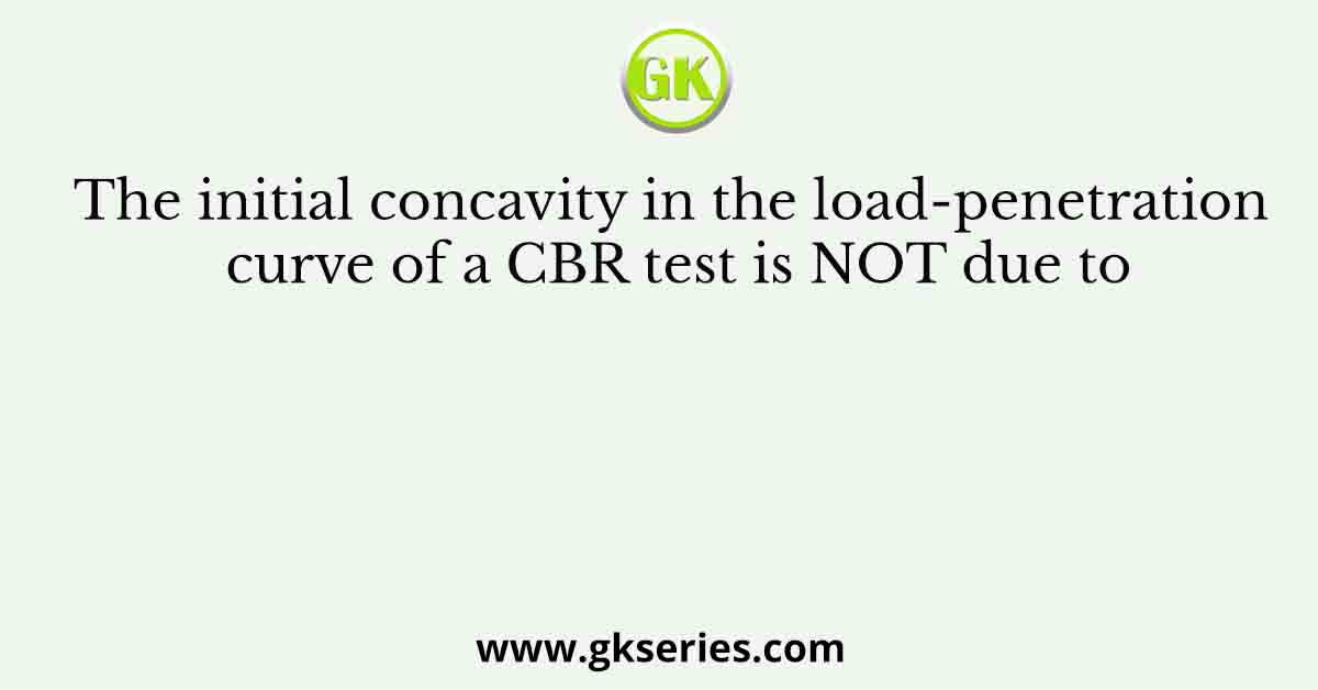 The initial concavity in the load-penetration curve of a CBR test is NOT due to