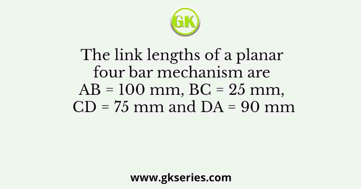 The link lengths of a planar four bar mechanism are AB = 100 mm, BC = 25 mm, CD = 75 mm and DA = 90 mm