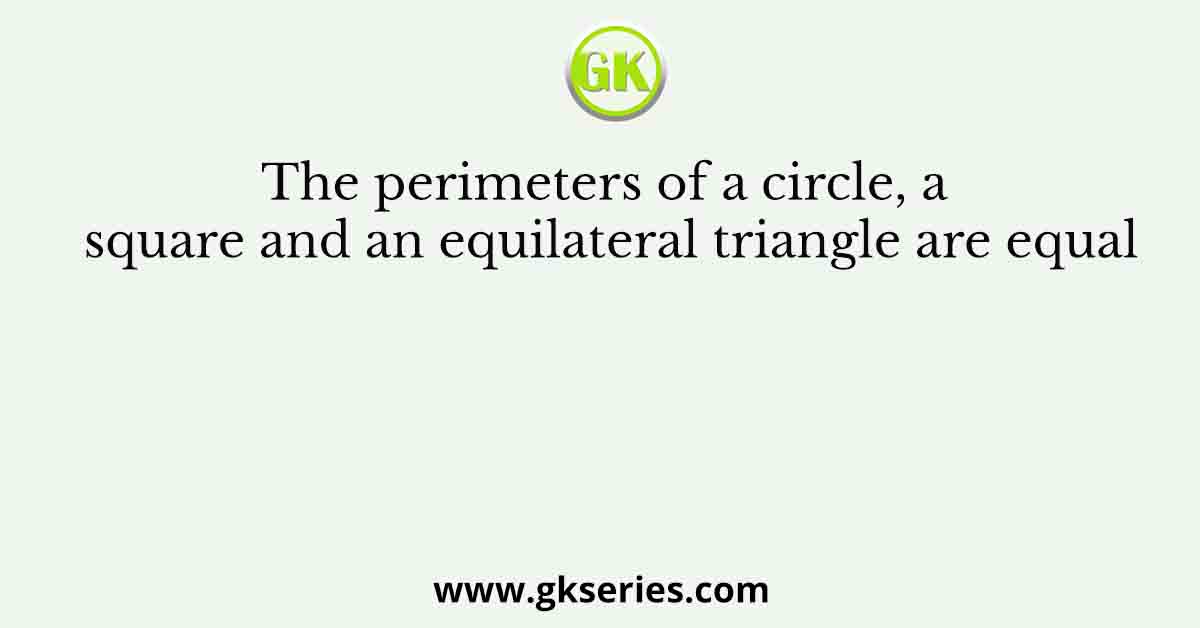 The perimeters of a circle, a square and an equilateral triangle are equal