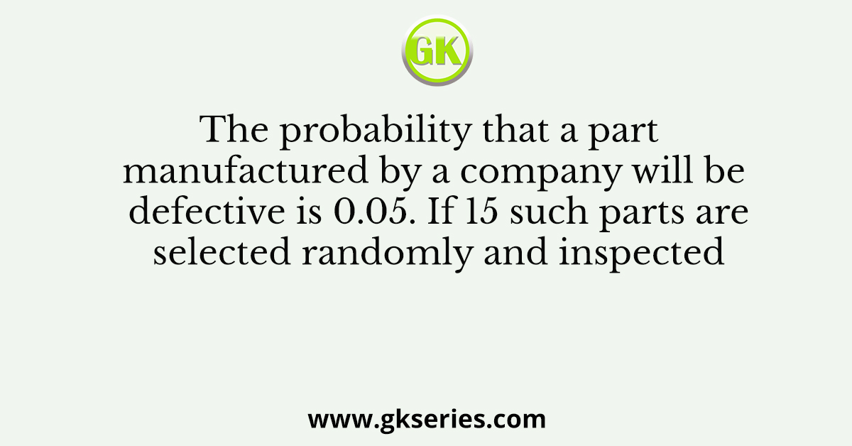 The probability that a part manufactured by a company will be defective is 0.05. If 15 such parts are selected randomly and inspected