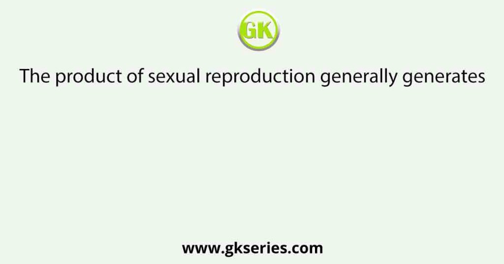 The product of sexual reproduction generally generates