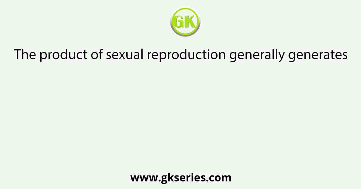 The product of sexual reproduction generally generates