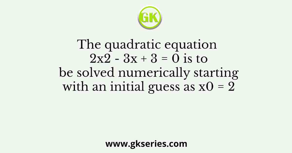 The quadratic equation 2x2 - 3x + 3 = 0 is to be solved numerically starting with an initial guess as x0 = 2
