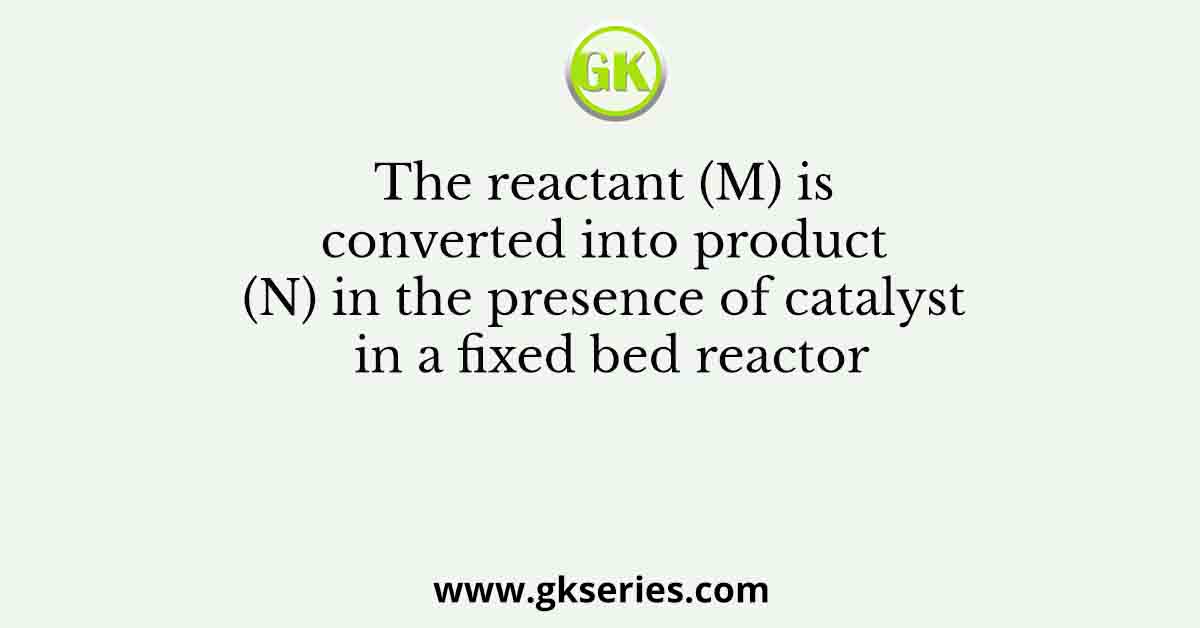 The reactant (M) is converted into product (N) in the presence of catalyst in a fixed bed reactor