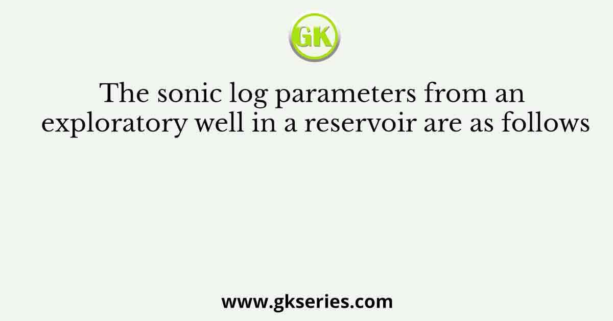 The sonic log parameters from an exploratory well in a reservoir are as follows