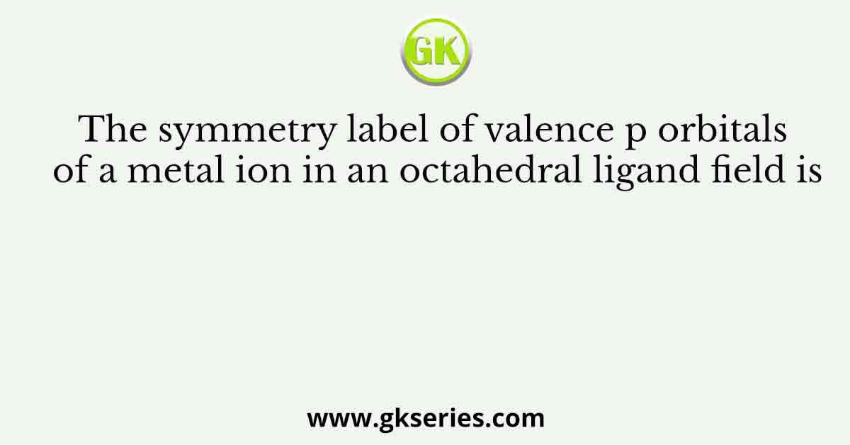 The symmetry label of valence p orbitals of a metal ion in an octahedral ligand field is