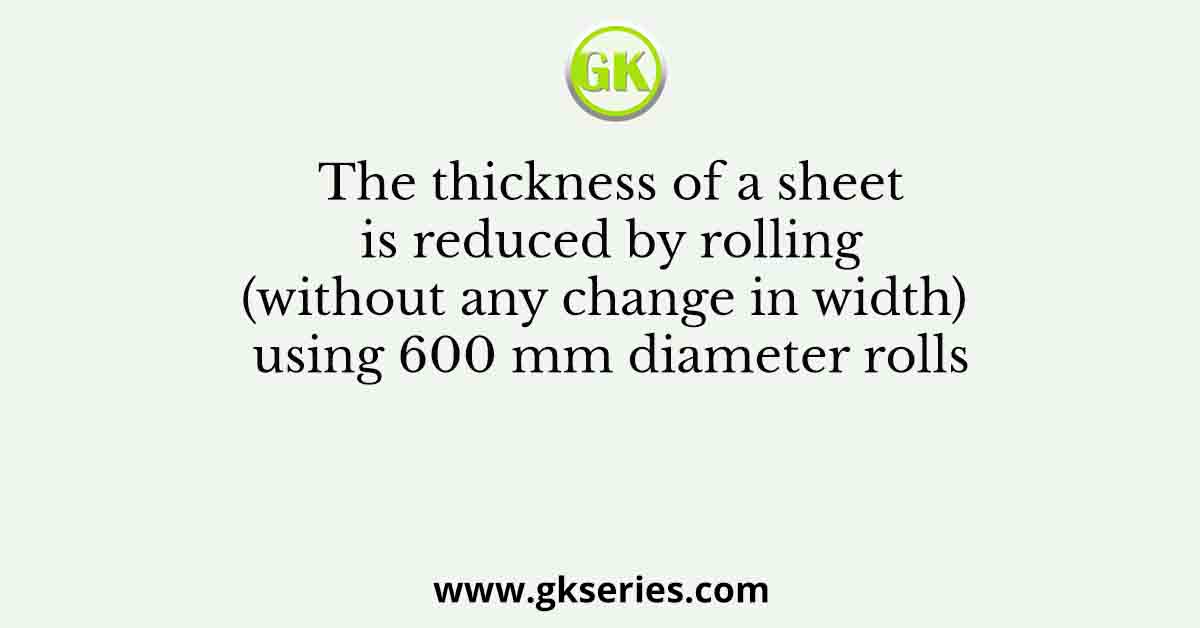 The thickness of a sheet is reduced by rolling (without any change in width) using 600 mm diameter rolls