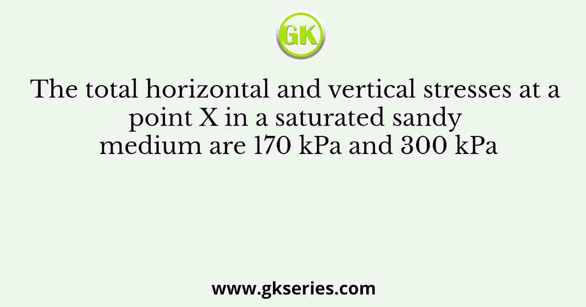 The total horizontal and vertical stresses at a point X in a saturated sandy medium are 170 kPa and 300 kPa