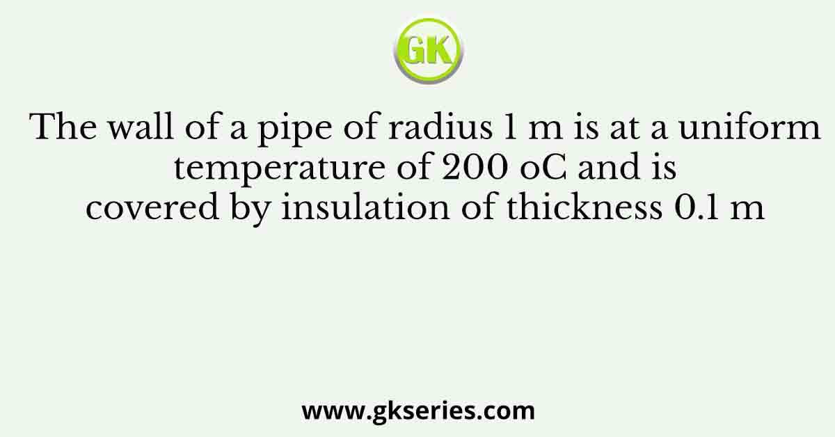 The wall of a pipe of radius 1 m is at a uniform temperature of 200 oC and is covered by insulation of thickness 0.1 m