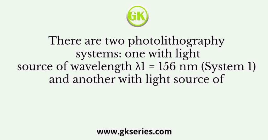 There are two photolithography systems: one with light source of wavelength λ1 = 156 nm (System 1) and another with light source of