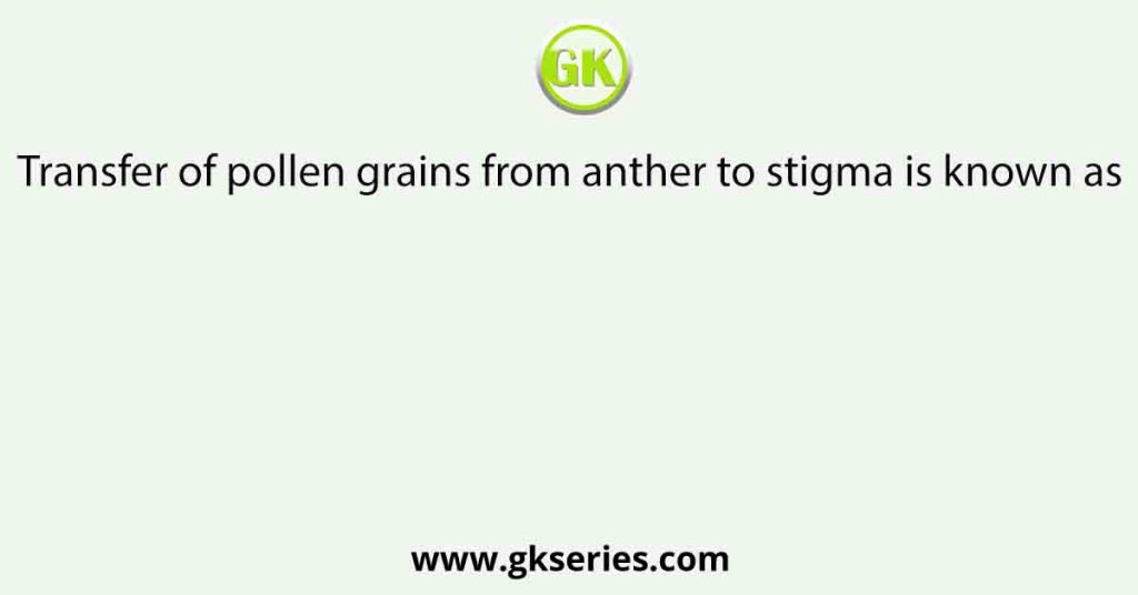 Transfer of pollen grains from anther to stigma is known as