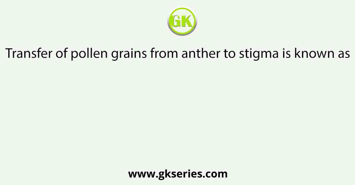 Transfer of pollen grains from anther to stigma is known as