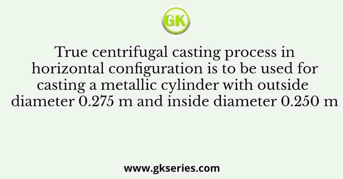 True centrifugal casting process in horizontal configuration is to be used for casting a metallic cylinder with outside diameter 0.275 m and inside diameter 0.250 m