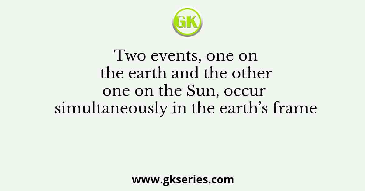 Two events, one on the earth and the other one on the Sun, occur simultaneously in the earth’s frame