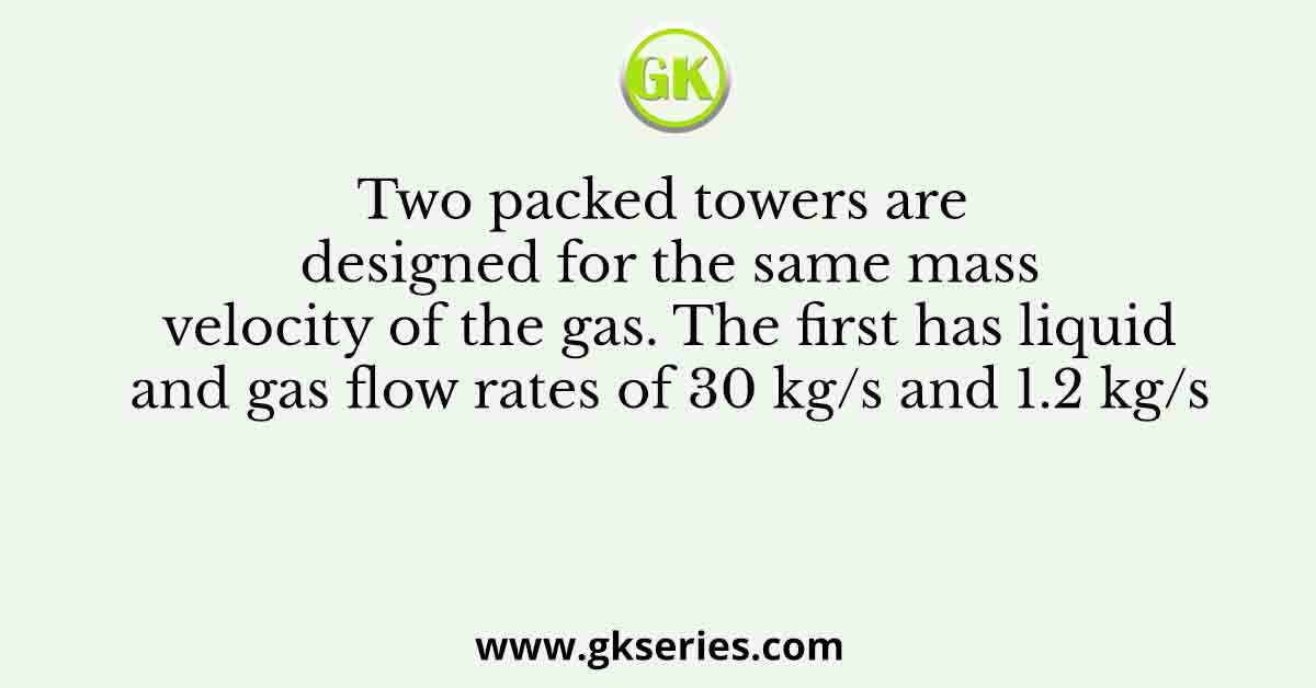 Two packed towers are designed for the same mass velocity of the gas. The first has liquid and gas flow rates of 30 kg/s and 1.2 kg/s