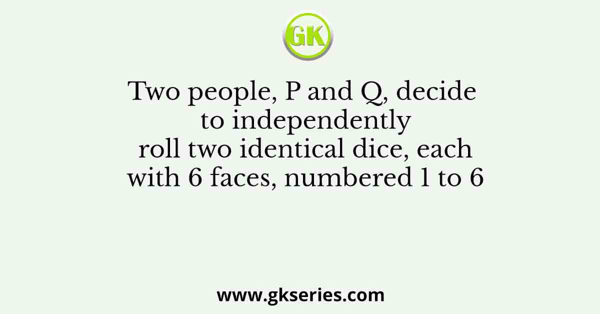 Two people, P and Q, decide to independently roll two identical dice, each with 6 faces, numbered 1 to 6