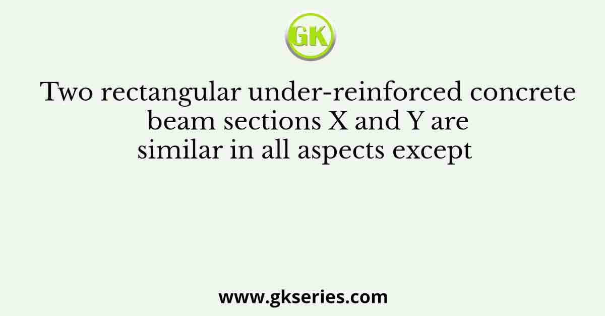 Two rectangular under-reinforced concrete beam sections X and Y are similar in all aspects except