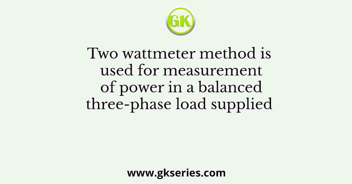 Two wattmeter method is used for measurement of power in a balanced three-phase load supplied