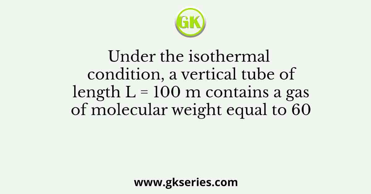 Under the isothermal condition, a vertical tube of length L = 100 m contains a gas of molecular weight equal to 60