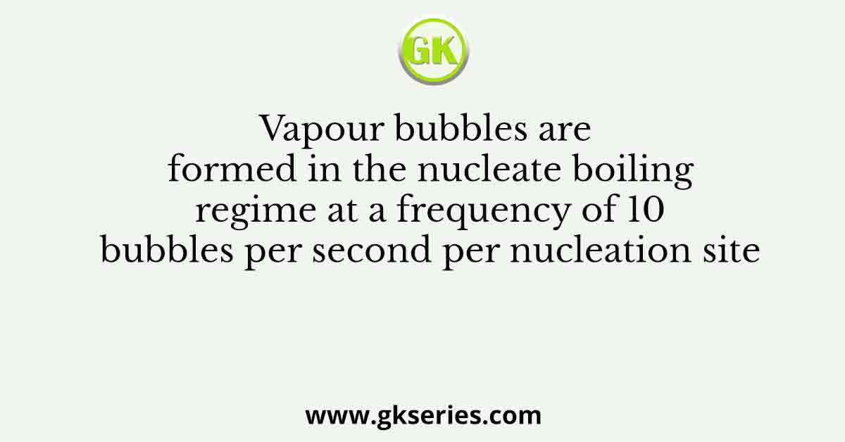 Vapour bubbles are formed in the nucleate boiling regime at a frequency of 10 bubbles per second per nucleation site