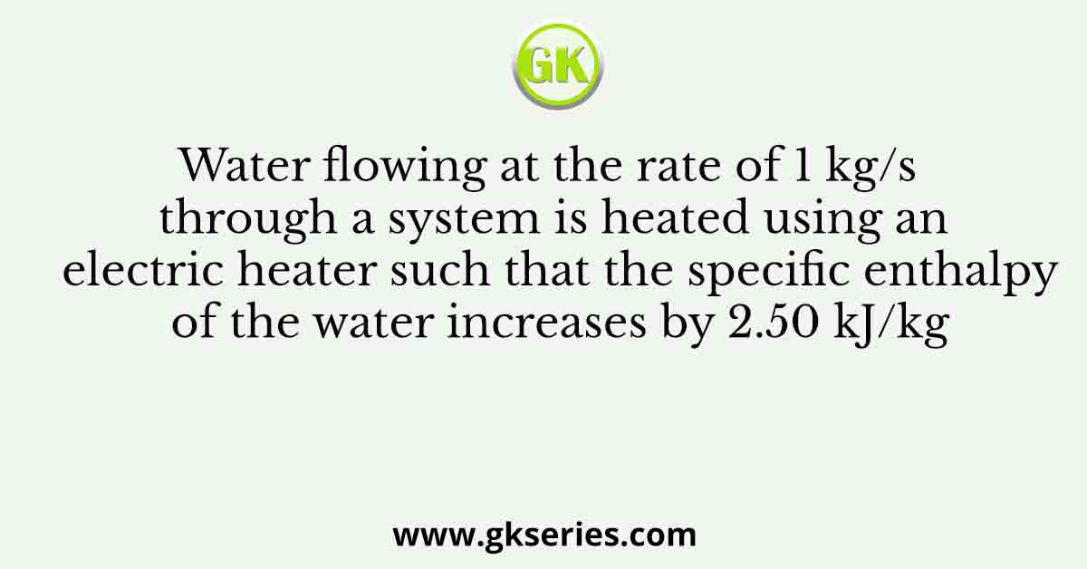 Water flowing at the rate of 1 kg/s through a system is heated using an electric heater such that the specific enthalpy of the water increases by 2.50 kJ/kg