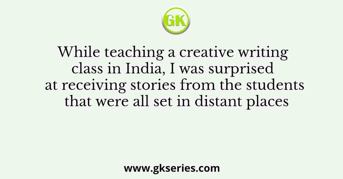 While teaching a creative writing class in India, I was surprised at receiving stories from the students that were all set in distant places