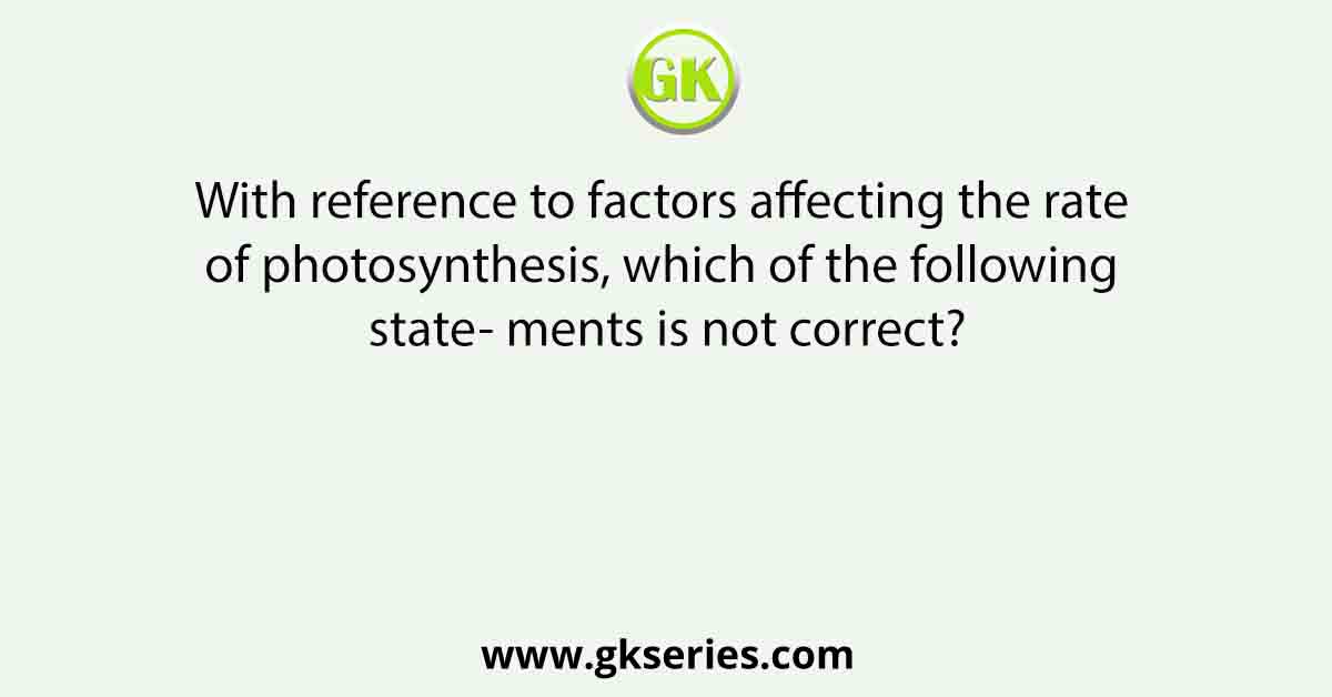 With reference to factors affecting the rate of photosynthesis, which of the following state- ments is not correct?