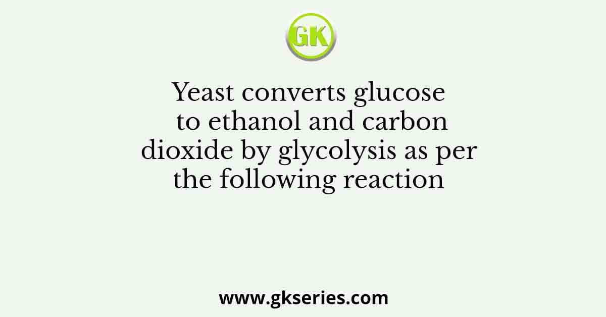 Yeast converts glucose to ethanol and carbon dioxide by glycolysis as per the following reaction
