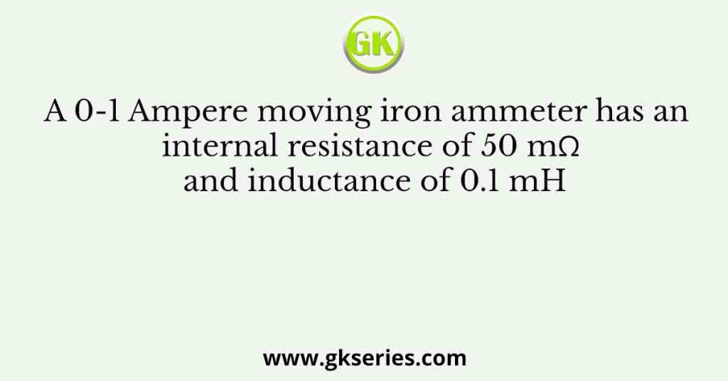 A 0-1 Ampere moving iron ammeter has an internal resistance of 50 mΩ and inductance of 0.1 mH