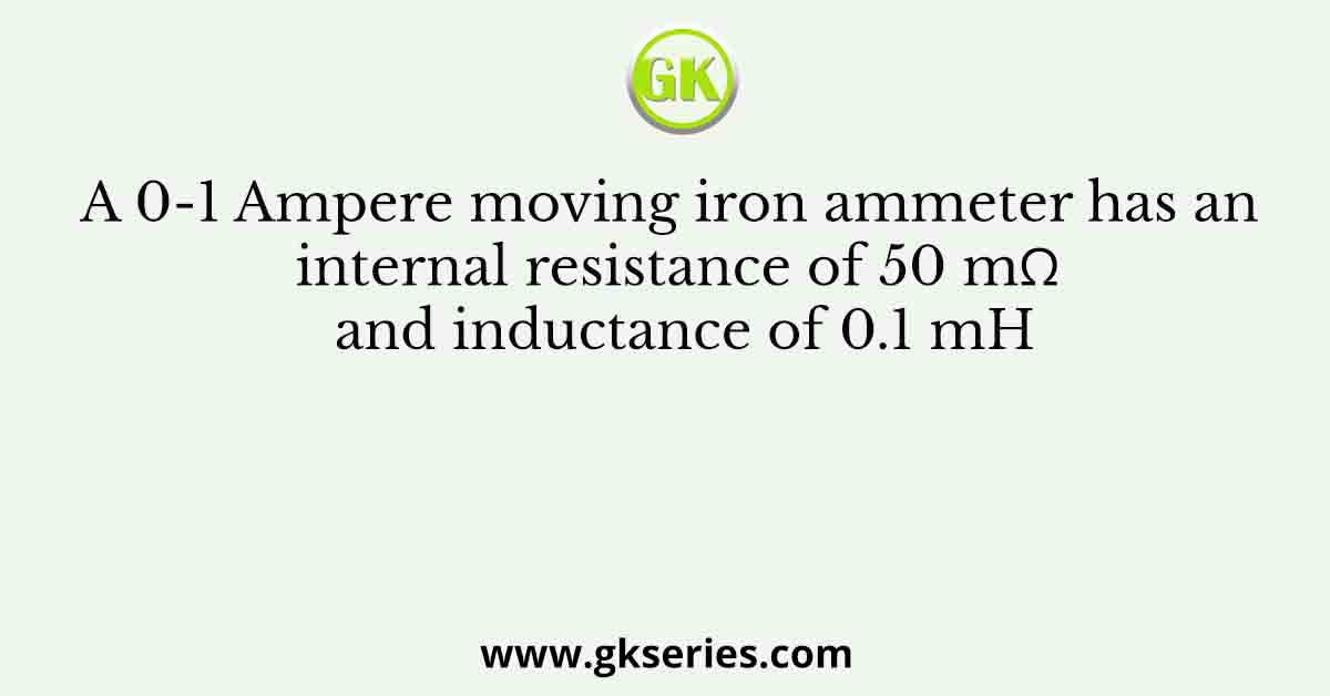 A 0-1 Ampere moving iron ammeter has an internal resistance of 50 mΩ and inductance of 0.1 mH