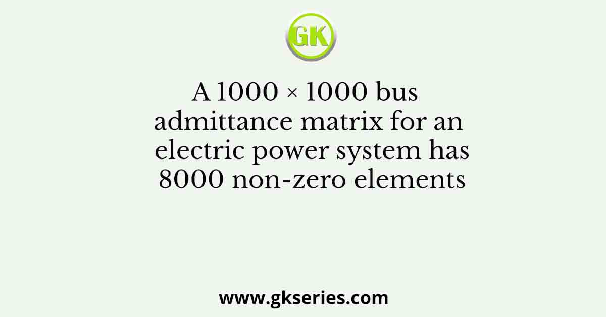 A 1000 × 1000 bus admittance matrix for an electric power system has 8000 non-zero elements