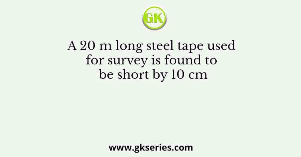 A 20 m long steel tape used for survey is found to be short by 10 cm