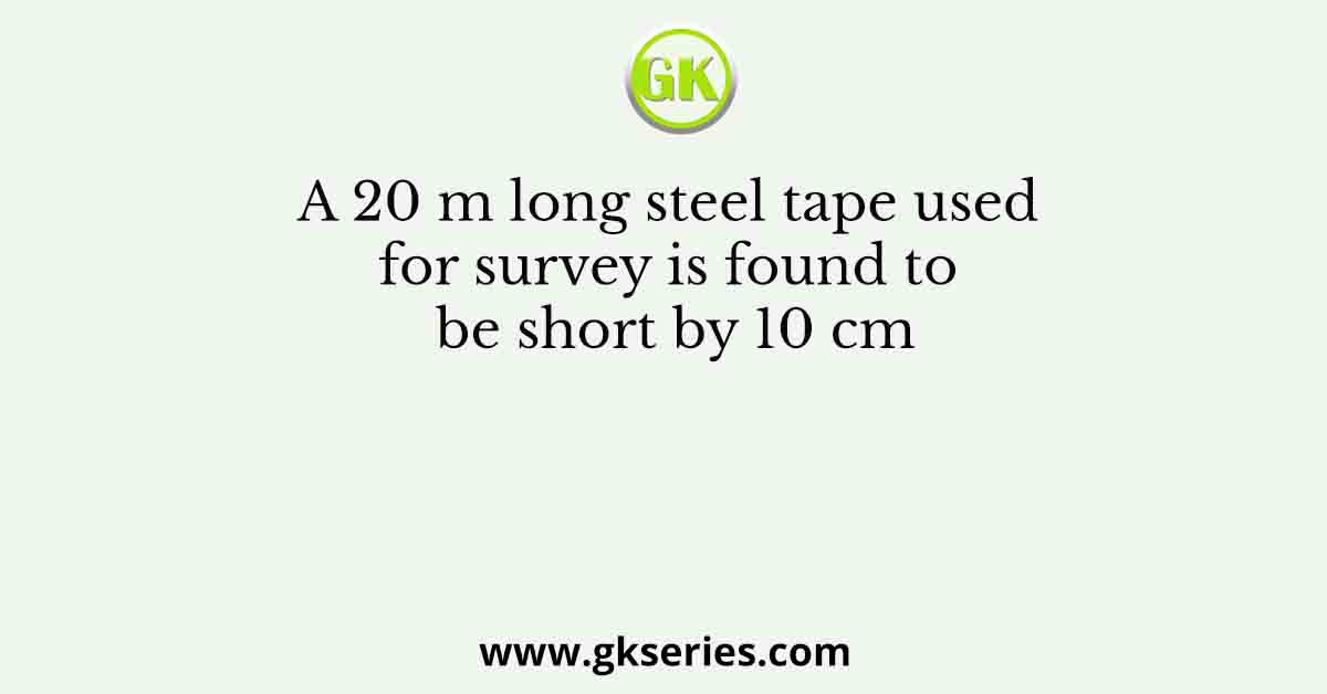 A 20 m long steel tape used for survey is found to be short by 10 cm