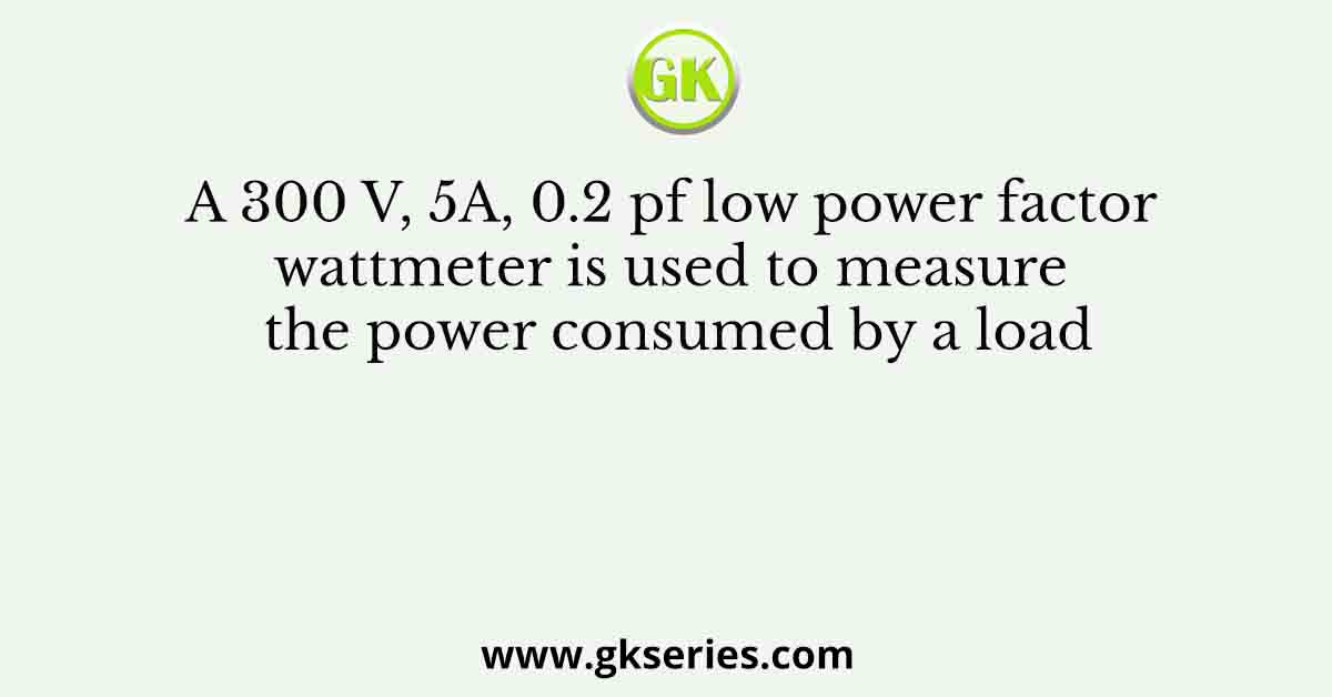 A 300 V, 5A, 0.2 pf low power factor wattmeter is used to measure the power consumed by a load