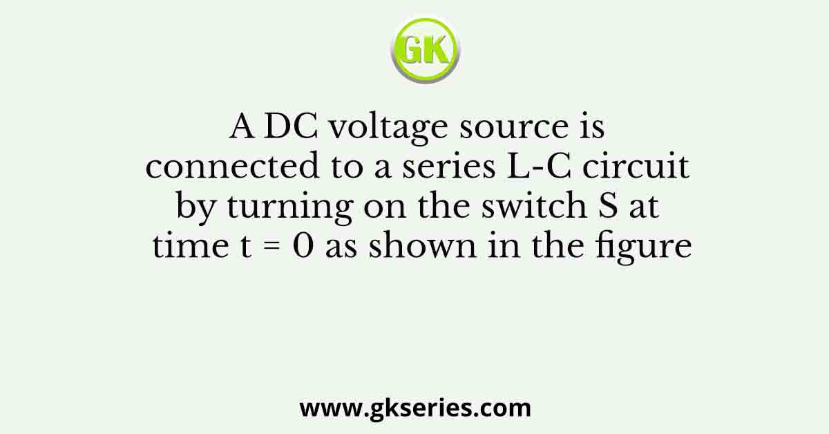 A DC voltage source is connected to a series L-C circuit by turning on the switch S at time t = 0 as shown in the figure
