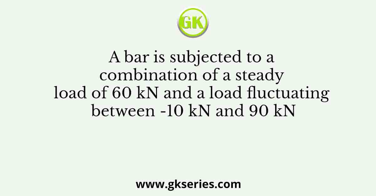 A bar is subjected to a combination of a steady load of 60 kN and a load fluctuating between -10 kN and 90 kN