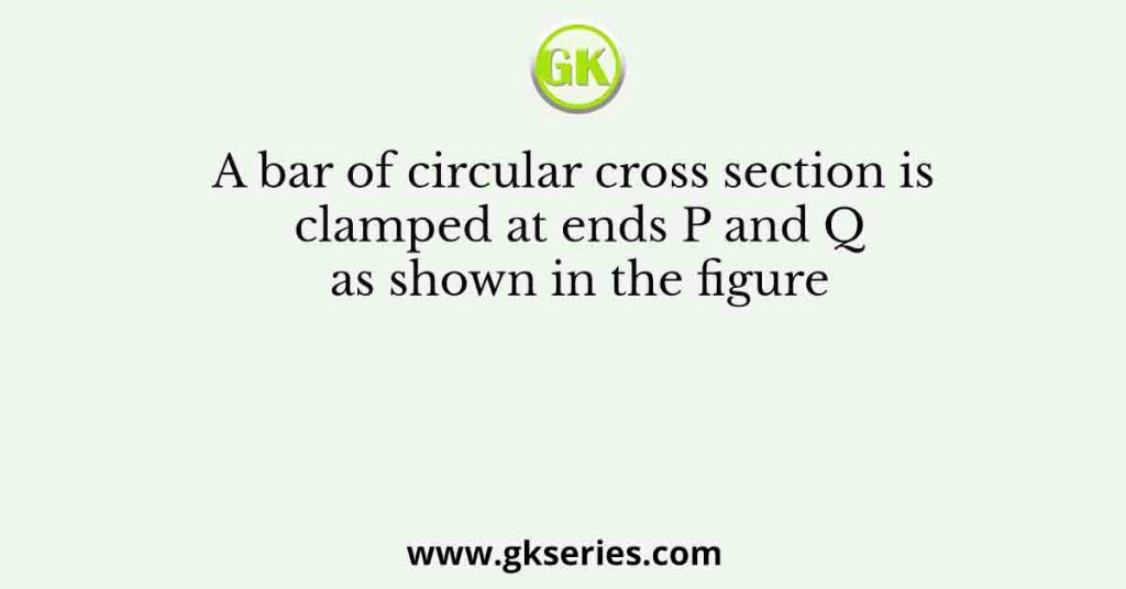 A bar of circular cross section is clamped at ends P and Q as shown in the figure