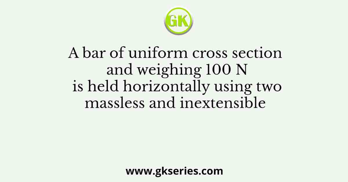 A bar of uniform cross section and weighing 100 N is held horizontally using two massless and inextensible