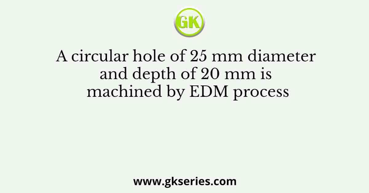 A circular hole of 25 mm diameter and depth of 20 mm is machined by EDM process