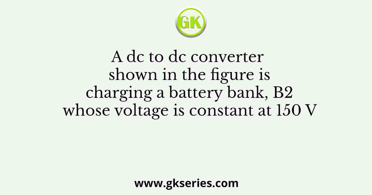 A dc to dc converter shown in the figure is charging a battery bank, B2 whose voltage is constant at 150 V