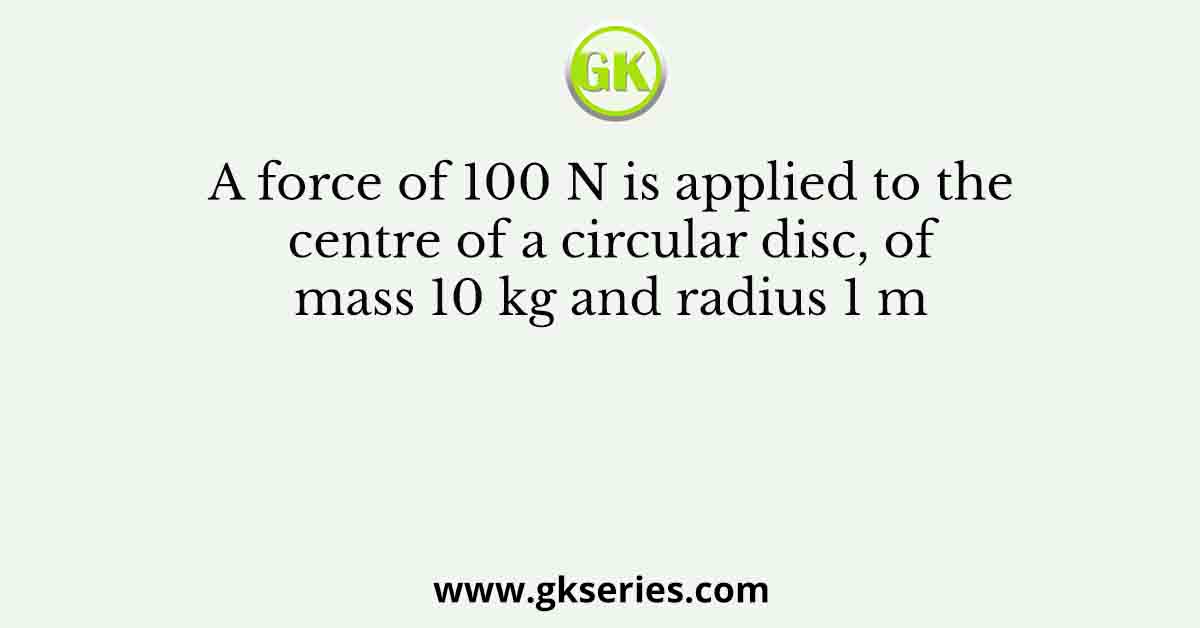 A force of 100 N is applied to the centre of a circular disc, of mass 10 kg and radius 1 m