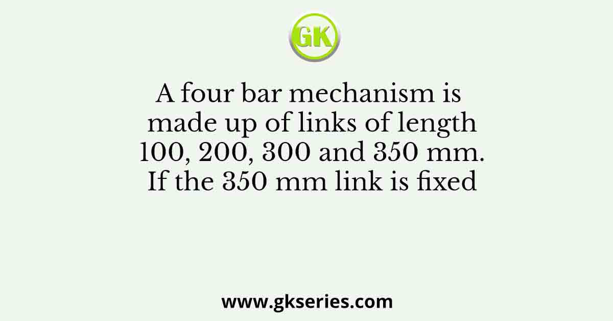 A four bar mechanism is made up of links of length 100, 200, 300 and 350 mm. If the 350 mm link is fixed