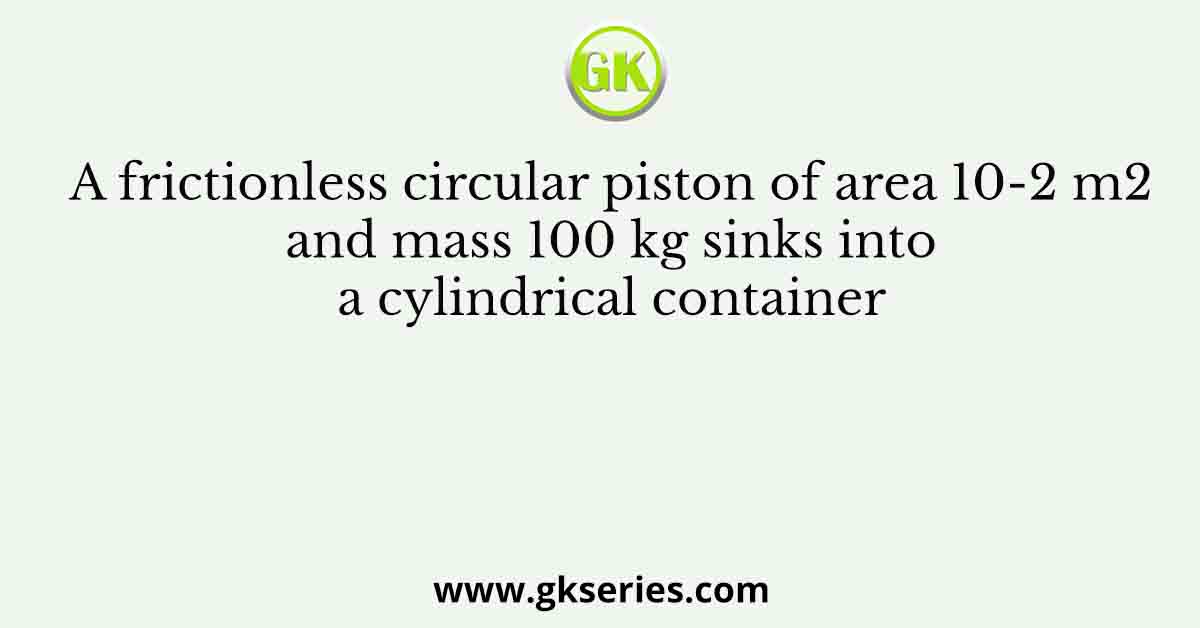 A frictionless circular piston of area 10-2 m2 and mass 100 kg sinks into a cylindrical container
