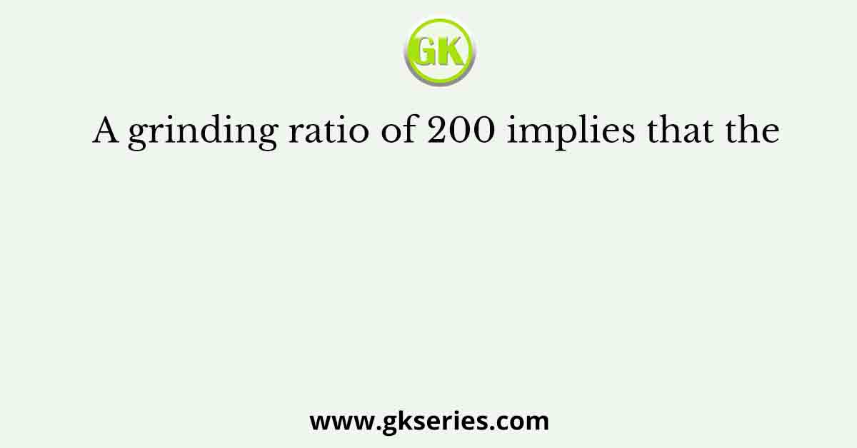A grinding ratio of 200 implies that the