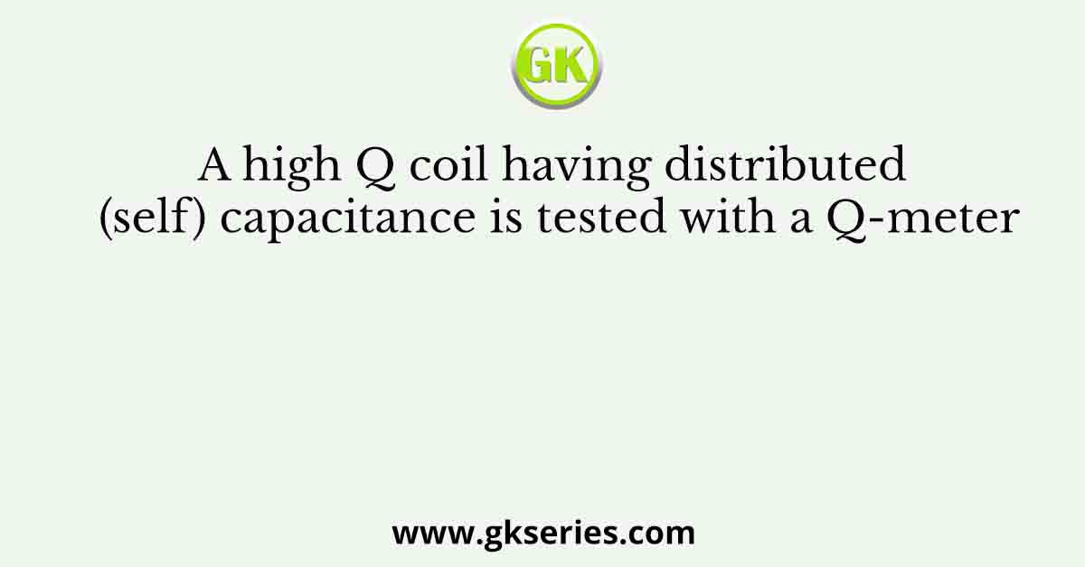 A high Q coil having distributed (self) capacitance is tested with a Q-meter